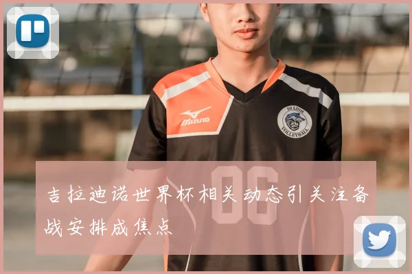 吉拉迪诺世界杯相关动态引关注备战安排成焦点