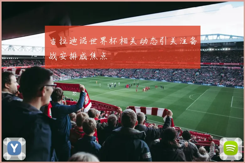 吉拉迪诺世界杯相关动态引关注备战安排成焦点