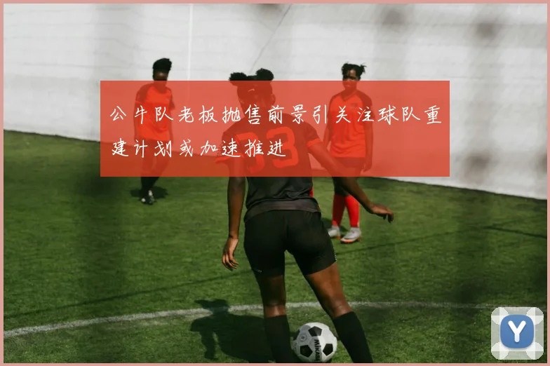 公牛队老板抛售前景引关注球队重建计划或加速推进