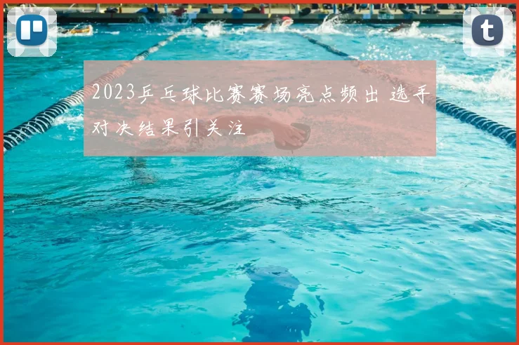 2023乒乓球比赛赛场亮点频出 选手对决结果引关注