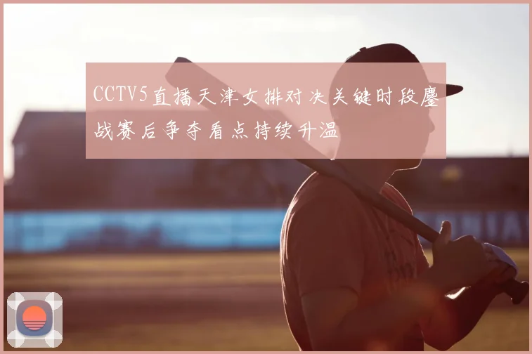 CCTV5直播天津女排对决关键时段鏖战赛后争夺看点持续升温