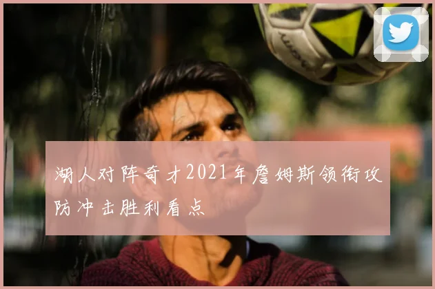 湖人对阵奇才2021年詹姆斯领衔攻防冲击胜利看点