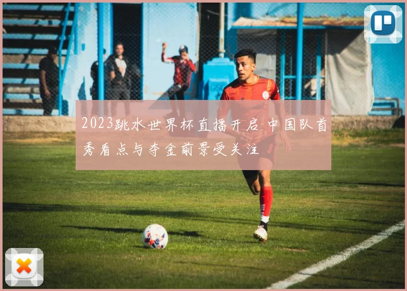 2023跳水世界杯直播开启 中国队首秀看点与夺金前景受关注