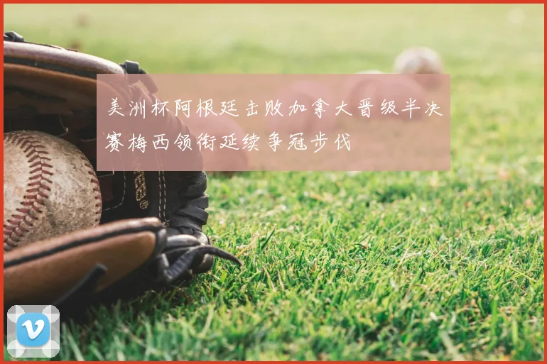 美洲杯阿根廷击败加拿大晋级半决赛梅西领衔延续争冠步伐
