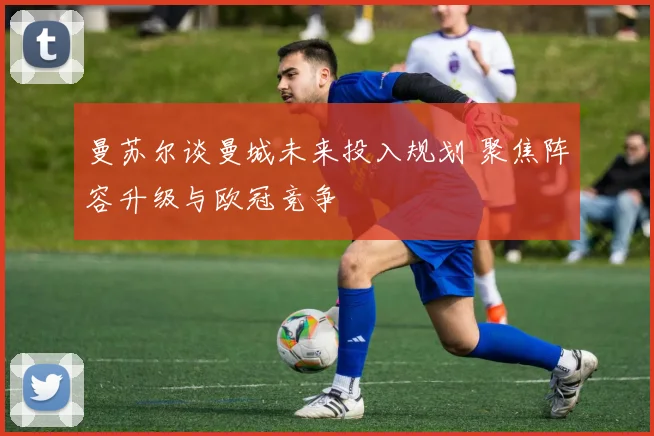 曼苏尔谈曼城未来投入规划 聚焦阵容升级与欧冠竞争