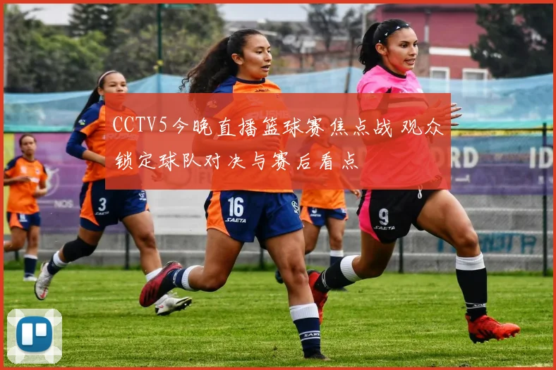 CCTV5今晚直播篮球赛焦点战 观众锁定球队对决与赛后看点