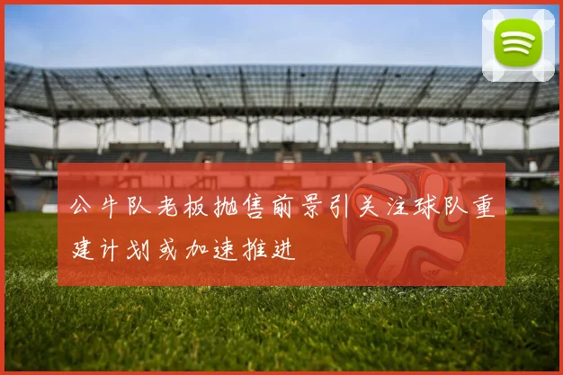 公牛队老板抛售前景引关注球队重建计划或加速推进