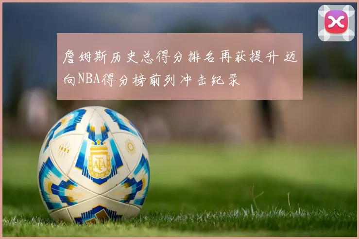 詹姆斯历史总得分排名再获提升 迈向NBA得分榜前列冲击纪录