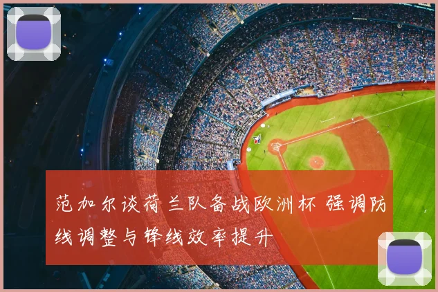 范加尔谈荷兰队备战欧洲杯 强调防线调整与锋线效率提升