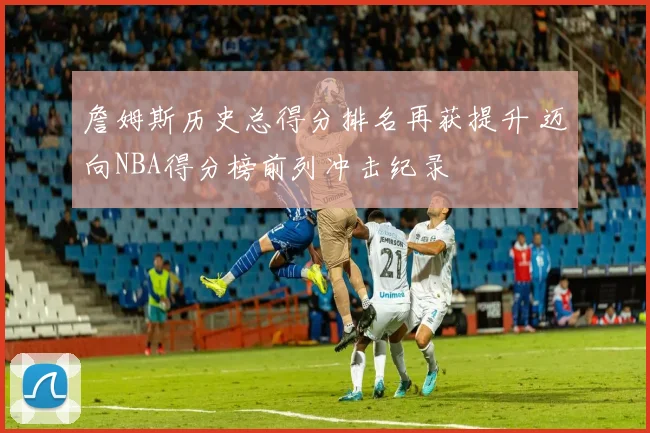 詹姆斯历史总得分排名再获提升 迈向NBA得分榜前列冲击纪录