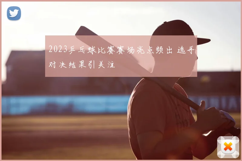 2023乒乓球比赛赛场亮点频出 选手对决结果引关注