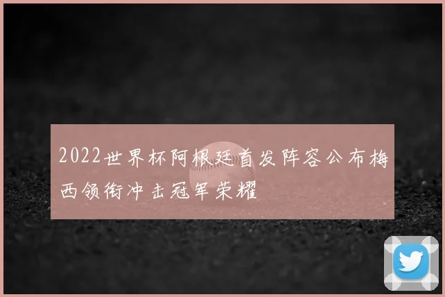 2022世界杯阿根廷首发阵容公布梅西领衔冲击冠军荣耀