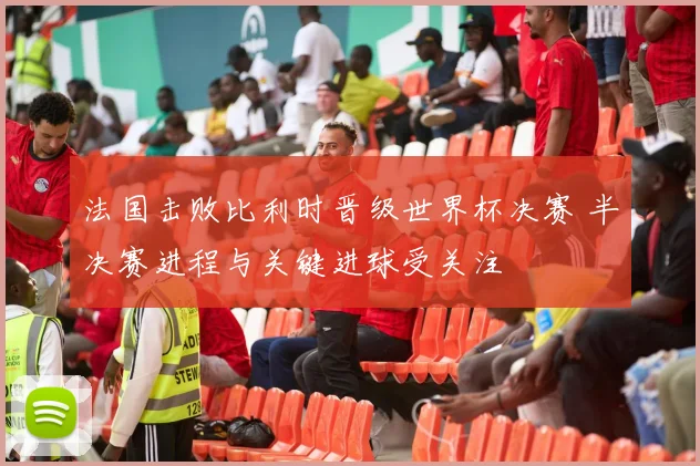 法国击败比利时晋级世界杯决赛 半决赛进程与关键进球受关注