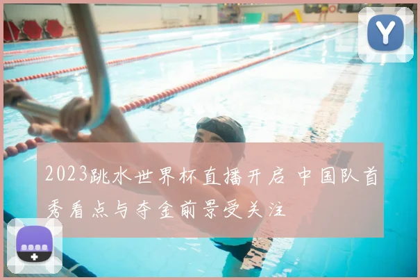 2023跳水世界杯直播开启 中国队首秀看点与夺金前景受关注