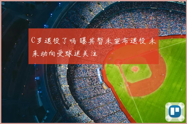 C罗退役了吗 曝其暂未宣布退役 未来动向受球迷关注