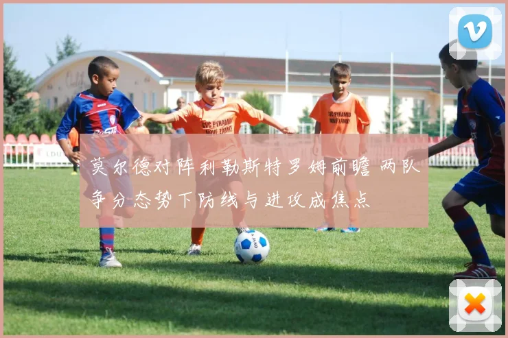莫尔德对阵利勒斯特罗姆前瞻 两队争分态势下防线与进攻成焦点