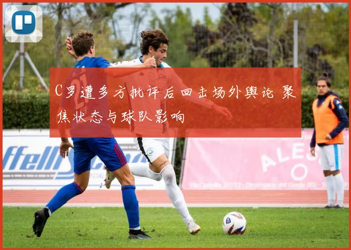 C罗遭多方批评后回击场外舆论 聚焦状态与球队影响