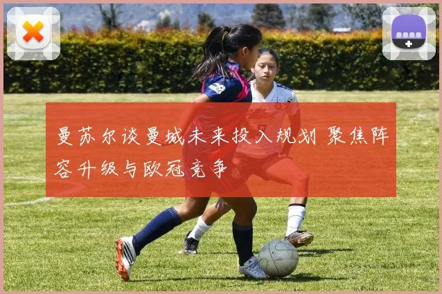 曼苏尔谈曼城未来投入规划 聚焦阵容升级与欧冠竞争
