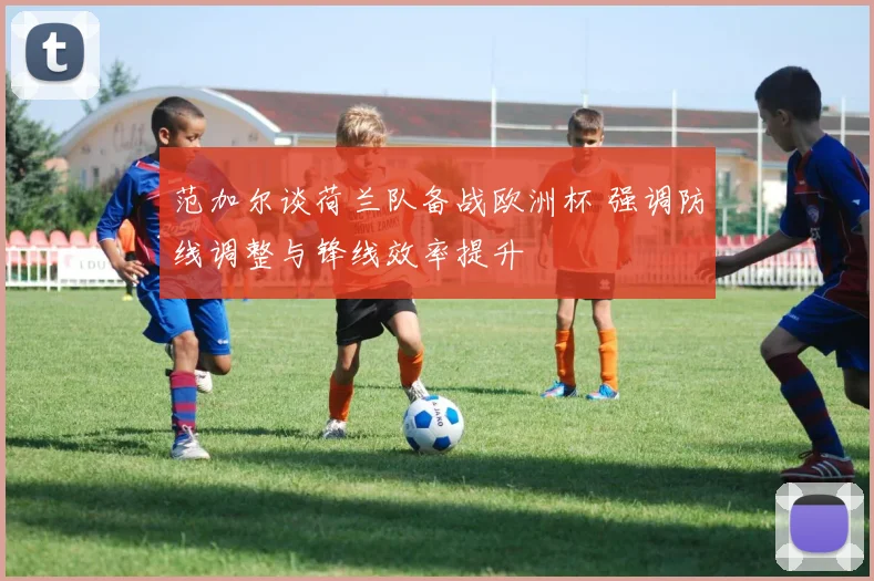 范加尔谈荷兰队备战欧洲杯 强调防线调整与锋线效率提升