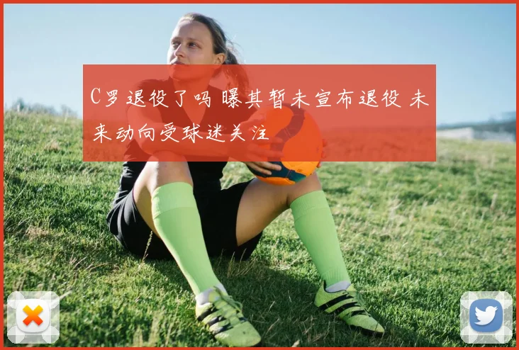 C罗退役了吗 曝其暂未宣布退役 未来动向受球迷关注