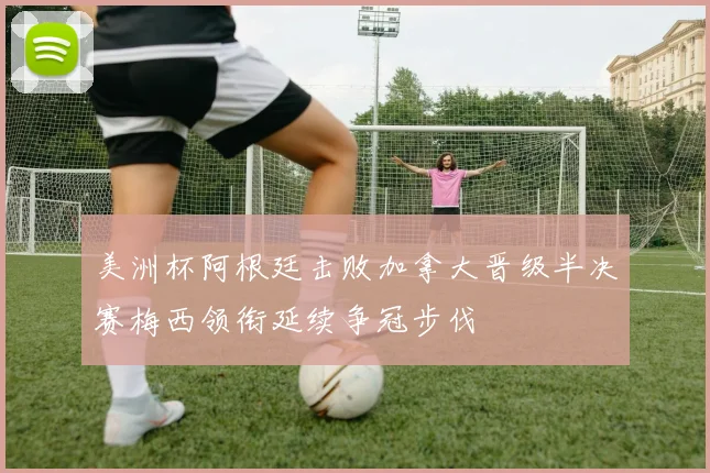 美洲杯阿根廷击败加拿大晋级半决赛梅西领衔延续争冠步伐