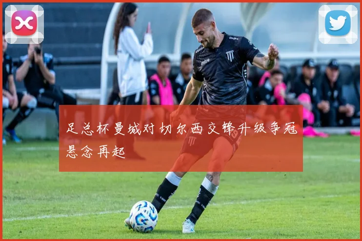 足总杯曼城对切尔西交锋升级争冠悬念再起